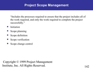 142
Copyright © 1999 Project Management
Institute, Inc. All Rights Reserved.
Project Scope Management
“Includes the processes required to ensure that the project includes all of
the work required, and only the work required to complete the project
successfully.”
 Initiation
 Scope planning
 Scope definition
 Scope verification
 Scope change control
 