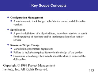 143
Copyright © 1999 Project Management
Institute, Inc. All Rights Reserved.
Key Scope Concepts
 Configuration Management
 A mechanism to track budget, schedule variances, and deliverable
versions
 Specification
 A precise definition of a physical item, procedure, service, or result
for the purpose of purchase and/or implementation of an item or
service
 Sources of Scope Change
 Variation in government regulations
 Failure to include a required feature in the design of the product
 Customers who change their minds about the desired nature of the
deliverable
 