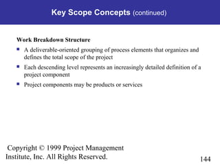 144
Copyright © 1999 Project Management
Institute, Inc. All Rights Reserved.
Key Scope Concepts (continued)
Work Breakdown Structure
 A deliverable-oriented grouping of process elements that organizes and
defines the total scope of the project
 Each descending level represents an increasingly detailed definition of a
project component
 Project components may be products or services
 