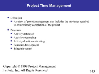 145
Copyright © 1999 Project Management
Institute, Inc. All Rights Reserved.
Project Time Management
 Definition
 A subset of project management that includes the processes required
to ensure timely completion of the project
 Processes
 Activity definition
 Activity sequencing
 Activity duration estimating
 Schedule development
 Schedule control
 