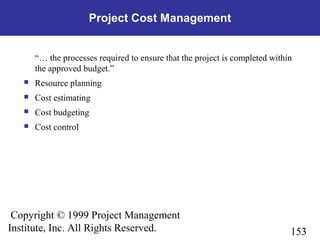 153
Copyright © 1999 Project Management
Institute, Inc. All Rights Reserved.
Project Cost Management
“… the processes required to ensure that the project is completed within
the approved budget.”
 Resource planning
 Cost estimating
 Cost budgeting
 Cost control
 