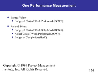 154
Copyright © 1999 Project Management
Institute, Inc. All Rights Reserved.
One Performance Measurement
 Earned Value
 Budgeted Cost of Work Performed (BCWP)
 Related Terms
 Budgeted Cost of Work Scheduled (BCWS)
 Actual Cost of Work Performed (ACWP)
 Budget at Completion (BAC)
 