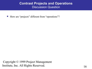 16
Copyright © 1999 Project Management
Institute, Inc. All Rights Reserved.
Contrast Projects and Operations
Discussion Question
 How are “projects” different from “operations”?
 