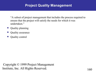 160
Copyright © 1999 Project Management
Institute, Inc. All Rights Reserved.
Project Quality Management
“A subset of project management that includes the process required to
ensure that the project will satisfy the needs for which it was
undertaken.”
 Quality planning
 Quality assurance
 Quality control
 