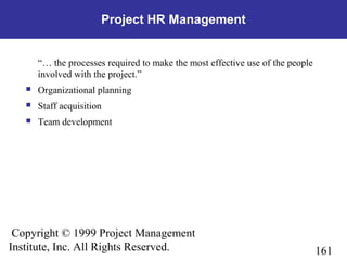 161
Copyright © 1999 Project Management
Institute, Inc. All Rights Reserved.
Project HR Management
“… the processes required to make the most effective use of the people
involved with the project.”
 Organizational planning
 Staff acquisition
 Team development
 