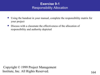 164
Copyright © 1999 Project Management
Institute, Inc. All Rights Reserved.
Exercise 9-1
Responsibility Allocation
 Using the handout in your manual, complete the responsibility matrix for
your project
 Discuss with a classmate the effectiveness of the allocation of
responsibility and authority depicted
 