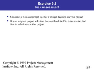 167
Copyright © 1999 Project Management
Institute, Inc. All Rights Reserved.
Exercise 9-2
Risk Assessment
 Construct a risk assessment tree for a critical decision on your project
 If your original project selection does not lend itself to this exercise, feel
free to substitute another project
 