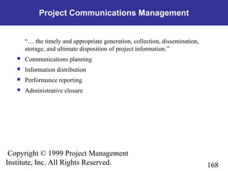 168
Copyright © 1999 Project Management
Institute, Inc. All Rights Reserved.
Project Communications Management
“… the timely and appropriate generation, collection, dissemination,
storage, and ultimate disposition of project information.”
 Communications planning
 Information distribution
 Performance reporting
 Administrative closure
 