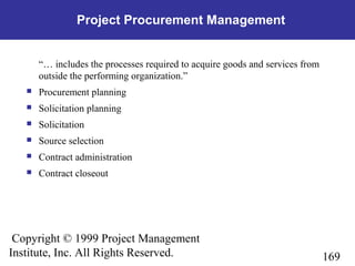 169
Copyright © 1999 Project Management
Institute, Inc. All Rights Reserved.
Project Procurement Management
“… includes the processes required to acquire goods and services from
outside the performing organization.”
 Procurement planning
 Solicitation planning
 Solicitation
 Source selection
 Contract administration
 Contract closeout
 