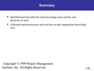 170
Copyright © 1999 Project Management
Institute, Inc. All Rights Reserved.
Summary
 Identified and described the nine knowledge areas and the core
processes in each
 Allocated typical processes and activities to their appropriate knowledge
area
 