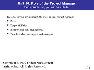 171
Copyright © 1999 Project Management
Institute, Inc. All Rights Reserved.
Unit 10: Role of the Project Manager
Upon completion, you will be able to …
Identify, in your environment, the most critical project manager:
 Roles
 Responsibilities
 Interpersonal skill requirements
 Your knowledge area gaps and strengths
 