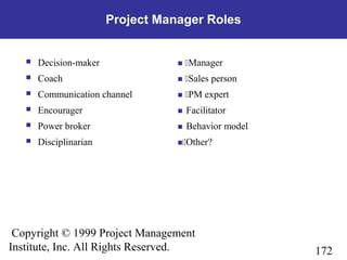 172
Copyright © 1999 Project Management
Institute, Inc. All Rights Reserved.
Project Manager Roles
 Decision-maker  Manager
 Coach  Sales person
 Communication channel  PM expert
 Encourager Facilitator
 Power broker Behavior model
 Disciplinarian Other?
 
