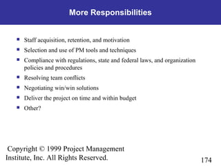 174
Copyright © 1999 Project Management
Institute, Inc. All Rights Reserved.
More Responsibilities
 Staff acquisition, retention, and motivation
 Selection and use of PM tools and techniques
 Compliance with regulations, state and federal laws, and organization
policies and procedures
 Resolving team conflicts
 Negotiating win/win solutions
 Deliver the project on time and within budget
 Other?
 