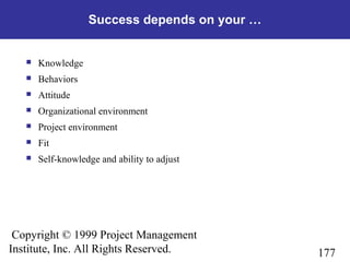 177
Copyright © 1999 Project Management
Institute, Inc. All Rights Reserved.
Success depends on your …
 Knowledge
 Behaviors
 Attitude
 Organizational environment
 Project environment
 Fit
 Self-knowledge and ability to adjust
 