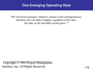 178
Copyright © 1999 Project Management
Institute, Inc. All Rights Reserved.
One Emerging Operating Style
“We will need scroungers, tinkerers, masters of the extemporaneous,
and those who can make it happen, regardless of the rules,
the odds, or the inevitable second guess.”*
* Project Management Handbook, by David I. Cleland and William R. King
 