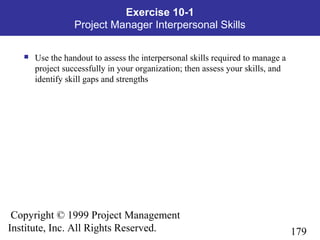 179
Copyright © 1999 Project Management
Institute, Inc. All Rights Reserved.
Exercise 10-1
Project Manager Interpersonal Skills
 Use the handout to assess the interpersonal skills required to manage a
project successfully in your organization; then assess your skills, and
identify skill gaps and strengths
 