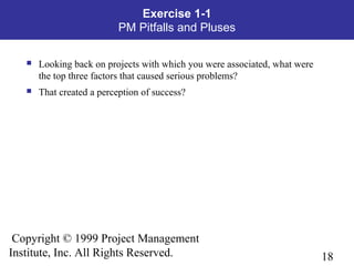 18
Copyright © 1999 Project Management
Institute, Inc. All Rights Reserved.
Exercise 1-1
PM Pitfalls and Pluses
 Looking back on projects with which you were associated, what were
the top three factors that caused serious problems?
 That created a perception of success?
 