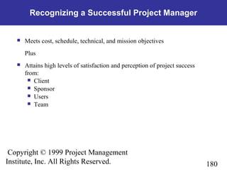 180
Copyright © 1999 Project Management
Institute, Inc. All Rights Reserved.
Recognizing a Successful Project Manager
 Meets cost, schedule, technical, and mission objectives
Plus
 Attains high levels of satisfaction and perception of project success
from:
 Client
 Sponsor
 Users
 Team
 
