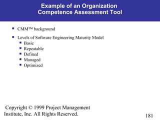 181
Copyright © 1999 Project Management
Institute, Inc. All Rights Reserved.
Example of an Organization
Competence Assessment Tool
 CMM™ background
 Levels of Software Engineering Maturity Model
 Basic
 Repeatable
 Defined
 Managed
 Optimized
 