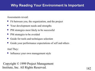 182
Copyright © 1999 Project Management
Institute, Inc. All Rights Reserved.
Why Reading Your Environment Is Important
Assessments reveal:
 Fit between you, the organization, and the project
 Your development needs and strengths
 PM strategies most likely to be successful
 PM strategies to be avoided
 Guide for tools and techniques selection
 Guide your performance expectations of self and others
And They:
 Influence your own management style
 