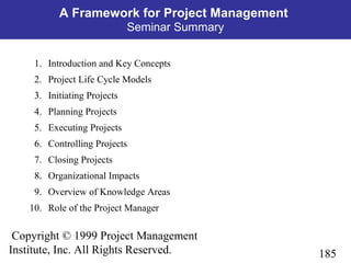 185
Copyright © 1999 Project Management
Institute, Inc. All Rights Reserved.
A Framework for Project Management
Seminar Summary
1. Introduction and Key Concepts
2. Project Life Cycle Models
3. Initiating Projects
4. Planning Projects
5. Executing Projects
6. Controlling Projects
7. Closing Projects
8. Organizational Impacts
9. Overview of Knowledge Areas
10. Role of the Project Manager
 