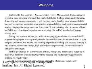 2
Copyright © 1999 Project Management
Institute, Inc. All Rights Reserved.
Welcome to this seminar, A Framework for Project Management. It is designed to
provide a basic structure or model that can be helpful in thinking about, understanding,
discussing and managing projects. It will prepare you to develop more advanced skills
by applying seminar content to your position responsibilities, studying the recommended
readings in project management (see Appendix C), and in taking other seminars offered
by PMI® and educational organizations who subscribe to PMI standards of project
management.
During this seminar we ask you to focus on applying these concepts to real-world
projects through your active participation in the exercises and discussions based on your
unique experiences.We believe this learning experience can help you succeed in today’s
environment of constant change, high performance expectations, resource constraints
and global challenges.
PMI is grateful for the contributions of time, energy, and professional expertise of
many PMI members who have reviewed the material and made many suggestions to
improve its effectiveness.
Good luck on what we hope will be an enjoyable educational experience!
Welcome
 