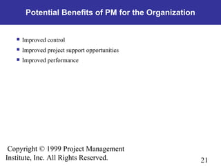 21
Copyright © 1999 Project Management
Institute, Inc. All Rights Reserved.
Potential Benefits of PM for the Organization
 Improved control
 Improved project support opportunities
 Improved performance
 