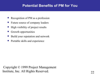 22
Copyright © 1999 Project Management
Institute, Inc. All Rights Reserved.
Potential Benefits of PM for You
 Recognition of PM as a profession
 Future source of company leaders
 High visibility of project results
 Growth opportunities
 Build your reputation and network
 Portable skills and experience
 