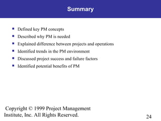 24
Copyright © 1999 Project Management
Institute, Inc. All Rights Reserved.
Summary
 Defined key PM concepts
 Described why PM is needed
 Explained difference between projects and operations
 Identified trends in the PM environment
 Discussed project success and failure factors
 Identified potential benefits of PM
 