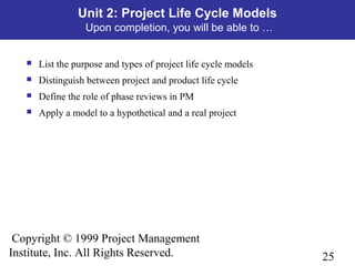 25
Copyright © 1999 Project Management
Institute, Inc. All Rights Reserved.
Unit 2: Project Life Cycle Models
Upon completion, you will be able to …
 List the purpose and types of project life cycle models
 Distinguish between project and product life cycle
 Define the role of phase reviews in PM
 Apply a model to a hypothetical and a real project
 