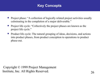 26
Copyright © 1999 Project Management
Institute, Inc. All Rights Reserved.
Key Concepts
 Project phase: “A collection of logically related project activities usually
culminating in the completion of a major deliverable.”
 Project life cycle: “Collectively the project phases are known as the
project life cycle.”
 Product life cycle: The natural grouping of ideas, decisions, and actions
into product phases, from product conception to operations to product
phase-out.
 