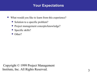 3
Copyright © 1999 Project Management
Institute, Inc. All Rights Reserved.
Your Expectations
 What would you like to learn from this experience?
 Solution to a specific problem?
 Project management concepts/knowledge?
 Specific skills?
 Other?
 