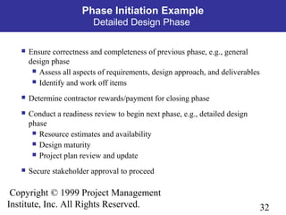 32
Copyright © 1999 Project Management
Institute, Inc. All Rights Reserved.
Phase Initiation Example
Detailed Design Phase
 Ensure correctness and completeness of previous phase, e.g., general
design phase
 Assess all aspects of requirements, design approach, and deliverables
 Identify and work off items
 Determine contractor rewards/payment for closing phase
 Conduct a readiness review to begin next phase, e.g., detailed design
phase
 Resource estimates and availability
 Design maturity
 Project plan review and update
 Secure stakeholder approval to proceed
 