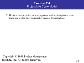 33
Copyright © 1999 Project Management
Institute, Inc. All Rights Reserved.
Exercise 2-1
Project Life Cycle Model
 Divide a current project on which you are working into phases, name
them, and write a brief statement of purpose for each phase
 