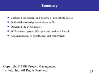 34
Copyright © 1999 Project Management
Institute, Inc. All Rights Reserved.
Summary
 Explained the concept and purpose of project life cycles
 Defined the role of phase reviews in PM
 Described life cycle models
 Differentiated project life cycle and product life cycle
 Applied a model to hypothetical and real projects
 
