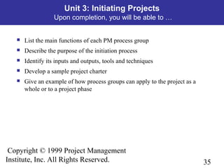 35
Copyright © 1999 Project Management
Institute, Inc. All Rights Reserved.
Unit 3: Initiating Projects
Upon completion, you will be able to …
 List the main functions of each PM process group
 Describe the purpose of the initiation process
 Identify its inputs and outputs, tools and techniques
 Develop a sample project charter
 Give an example of how process groups can apply to the project as a
whole or to a project phase
 