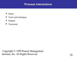 38
Copyright © 1999 Project Management
Institute, Inc. All Rights Reserved.
Process Interactions
 Inputs
 Tools and techniques
 Outputs
 Taxonomy
 