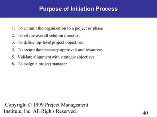 40
Copyright © 1999 Project Management
Institute, Inc. All Rights Reserved.
Purpose of Initiation Process
1. To commit the organization to a project or phase
2. To set the overall solution direction
3. To define top-level project objectives
4. To secure the necessary approvals and resources
5. Validate alignment with strategic objectives
6. To assign a project manager
 