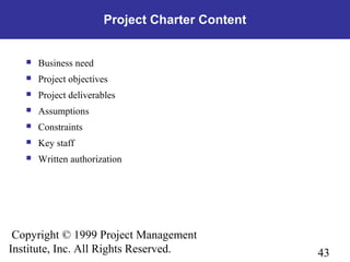 43
Copyright © 1999 Project Management
Institute, Inc. All Rights Reserved.
Project Charter Content
 Business need
 Project objectives
 Project deliverables
 Assumptions
 Constraints
 Key staff
 Written authorization
 