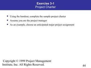 44
Copyright © 1999 Project Management
Institute, Inc. All Rights Reserved.
Exercise 3-1
Project Charter
 Using the handout, complete the sample project charter
 Assume you are the project manager
 As an example, choose an anticipated major project assignment
 