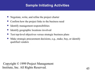 45
Copyright © 1999 Project Management
Institute, Inc. All Rights Reserved.
Sample Initiating Activities
 Negotiate, write, and refine the project charter
 Confirm how the project links to the business need
 Identify management responsibilities
 Identify geographic locations involved
 Test top-level objectives versus strategic business plans
 Make strategic procurement decisions, e.g., make, buy, or identify
qualified vendors
 