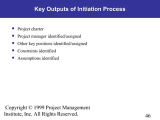 46
Copyright © 1999 Project Management
Institute, Inc. All Rights Reserved.
Key Outputs of Initiation Process
 Project charter
 Project manager identified/assigned
 Other key positions identified/assigned
 Constraints identified
 Assumptions identified
 