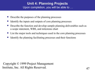 47
Copyright © 1999 Project Management
Institute, Inc. All Rights Reserved.
Unit 4: Planning Projects
Upon completion, you will be able to …
 Describe the purposes of the planning processes
 Identify the inputs and outputs of core planning processes
 Describe the function and develop sample planning deliverables such as
a scope statement, WBS, and milestone chart
 List the major tools and techniques used in the core planning processes
 Identify the planning facilitating processes and their functions
 