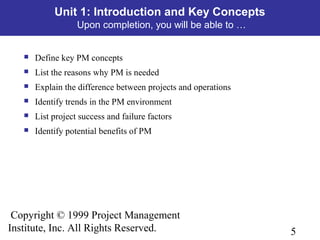5
Copyright © 1999 Project Management
Institute, Inc. All Rights Reserved.
Unit 1: Introduction and Key Concepts
Upon completion, you will be able to …
 Define key PM concepts
 List the reasons why PM is needed
 Explain the difference between projects and operations
 Identify trends in the PM environment
 List project success and failure factors
 Identify potential benefits of PM
 