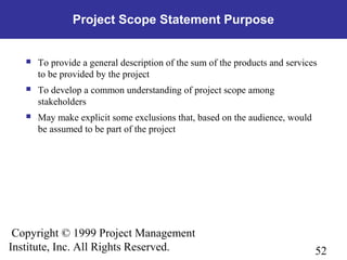 52
Copyright © 1999 Project Management
Institute, Inc. All Rights Reserved.
Project Scope Statement Purpose
 To provide a general description of the sum of the products and services
to be provided by the project
 To develop a common understanding of project scope among
stakeholders
 May make explicit some exclusions that, based on the audience, would
be assumed to be part of the project
 
