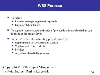56
Copyright © 1999 Project Management
Institute, Inc. All Rights Reserved.
WBS Purpose
 To define:
 Solution strategy or general approach
 Implementation tactics
 To support more accurate estimates of project duration and cost than can
be made at the project level
 To provide a basis for estimating project resources:
 Departmental or subcontractor support
 Vendors and their products
 Services
 Any other identifiable resource
 