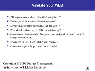 59
Copyright © 1999 Project Management
Institute, Inc. All Rights Reserved.
Validate Your WBS
 All major elements been identified at top level?
 Decomposed into measurable components?
 Lower level(s) items necessary? All inclusive?
 Would stakeholders agree WBS is satisfactory?
 Can elements be scheduled, budgeted, and assigned to a unit that will
accept responsibility?
 Too much or too little visibility and control ?
 Can status reports be generated at all levels?
 