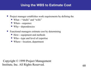 60
Copyright © 1999 Project Management
Institute, Inc. All Rights Reserved.
Using the WBS to Estimate Cost
 Project manager establishes work requirements by defining the
 What—“shalls” and “wills”
 When—sequence
 Why—dependencies
 Functional managers estimate cost by determining
 How—equipment and methods
 Who—type and level of expertise
 Where—location, department
 