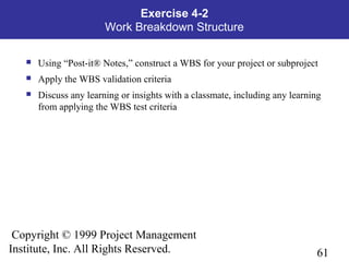 61
Copyright © 1999 Project Management
Institute, Inc. All Rights Reserved.
Exercise 4-2
Work Breakdown Structure
 Using “Post-it® Notes,” construct a WBS for your project or subproject
 Apply the WBS validation criteria
 Discuss any learning or insights with a classmate, including any learning
from applying the WBS test criteria
 