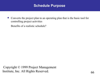 66
Copyright © 1999 Project Management
Institute, Inc. All Rights Reserved.
Schedule Purpose
 Converts the project plan to an operating plan that is the basic tool for
controlling project activities
Benefits of a realistic schedule?
 
